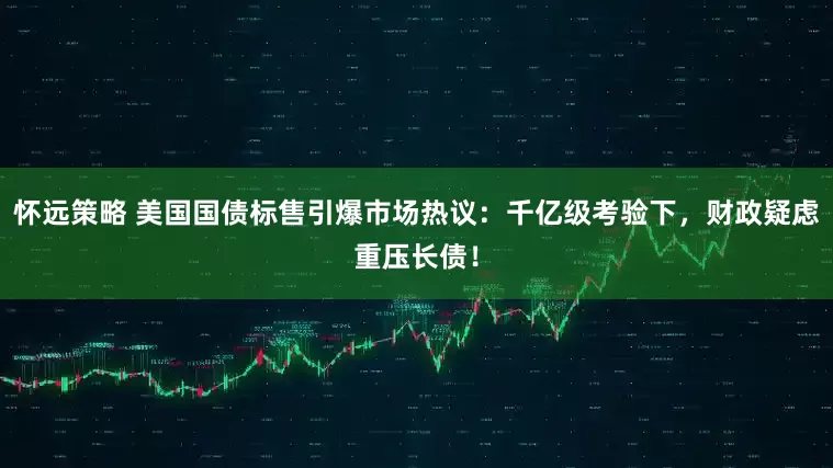 怀远策略 美国国债标售引爆市场热议：千亿级考验下，财政疑虑重压长债！