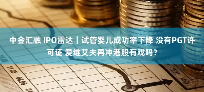中金汇融 IPO雷达｜试管婴儿成功率下降 没有PGT许可证 爱维艾夫再冲港股有戏吗？