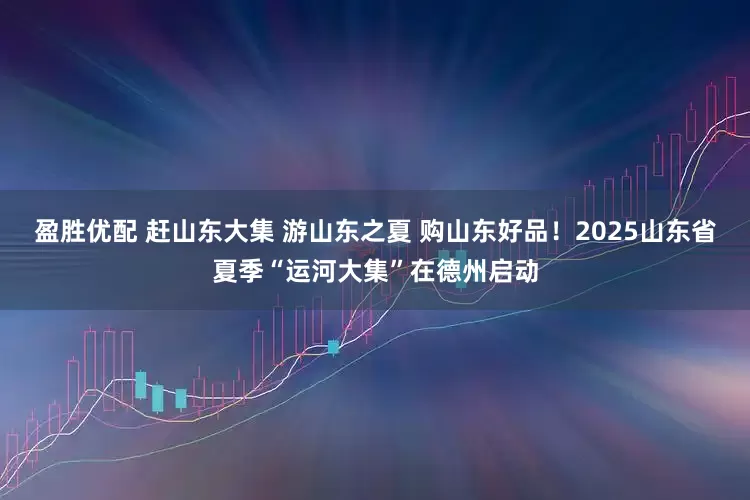 盈胜优配 赶山东大集 游山东之夏 购山东好品！2025山东省夏季“运河大集”在德州启动