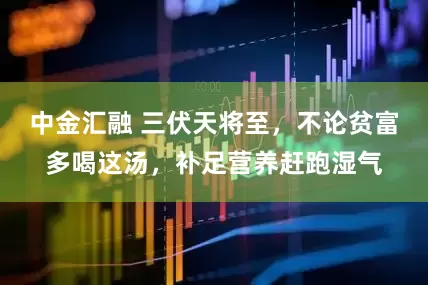 中金汇融 三伏天将至，不论贫富多喝这汤，补足营养赶跑湿气