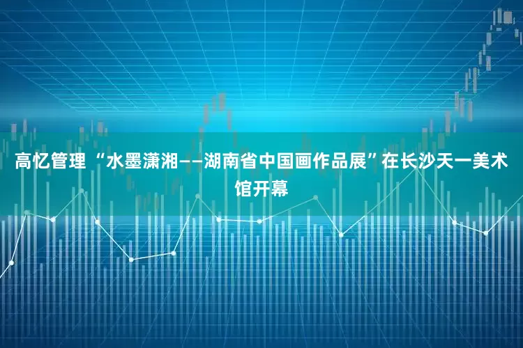 高忆管理 “水墨潇湘——湖南省中国画作品展”在长沙天一美术馆开幕