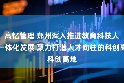 高忆管理 郑州深入推进教育科技人才一体化发展 聚力打造人才向往的科创高地