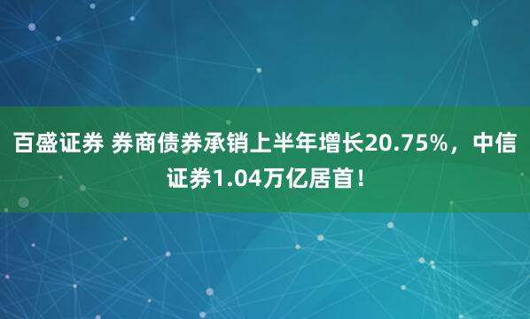 百盛证券 券商债券承销上半年增长20.75%，中信证券1.04万亿居首！