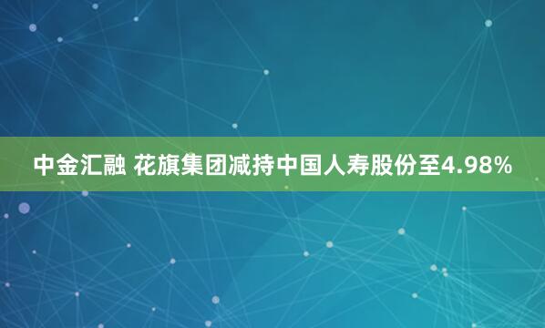 中金汇融 花旗集团减持中国人寿股份至4.98%