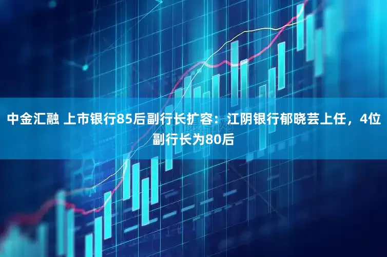 中金汇融 上市银行85后副行长扩容：江阴银行郁晓芸上任，4位副行长为80后