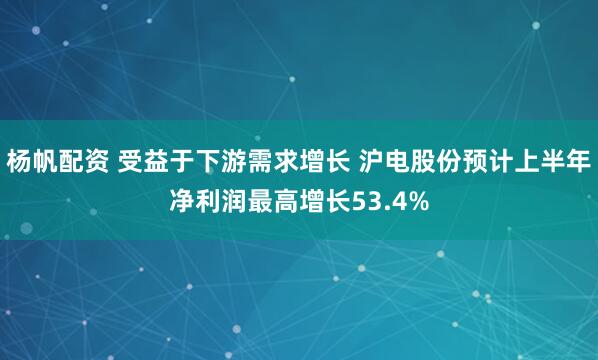 杨帆配资 受益于下游需求增长 沪电股份预计上半年净利润最高增长53.4%