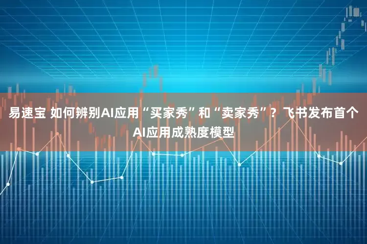 易速宝 如何辨别AI应用“买家秀”和“卖家秀”？飞书发布首个AI应用成熟度模型