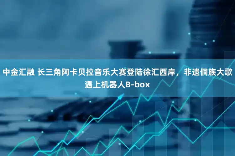中金汇融 长三角阿卡贝拉音乐大赛登陆徐汇西岸，非遗侗族大歌遇上机器人B-box