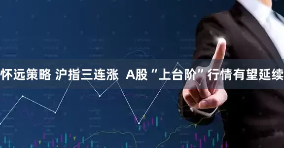 怀远策略 沪指三连涨  A股“上台阶”行情有望延续