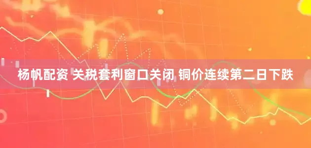 杨帆配资 关税套利窗口关闭 铜价连续第二日下跌