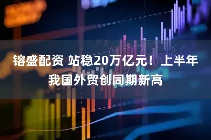 镕盛配资 站稳20万亿元！上半年我国外贸创同期新高