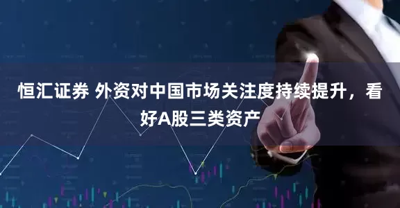 恒汇证券 外资对中国市场关注度持续提升，看好A股三类资产
