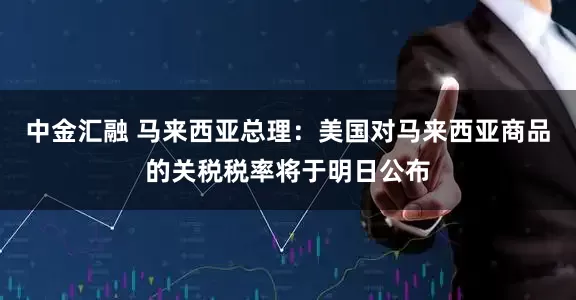 中金汇融 马来西亚总理：美国对马来西亚商品的关税税率将于明日公布