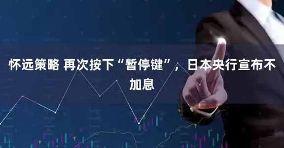 怀远策略 再次按下“暂停键”，日本央行宣布不加息