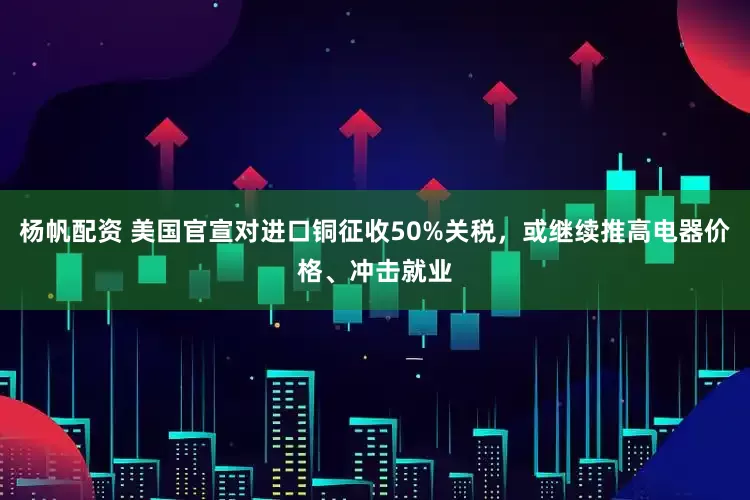 杨帆配资 美国官宣对进口铜征收50%关税，或继续推高电器价格、冲击就业