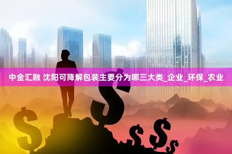 中金汇融 沈阳可降解包装主要分为哪三大类_企业_环保_农业