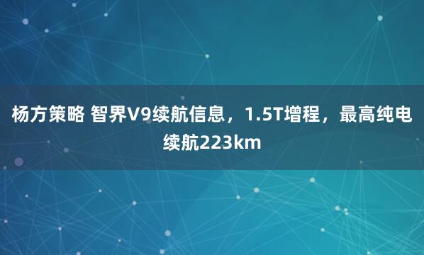 杨方策略 智界V9续航信息，1.5T增程，最高纯电续航223km